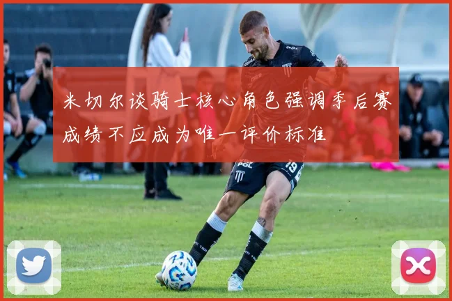 米切尔谈骑士核心角色强调季后赛成绩不应成为唯一评价标准