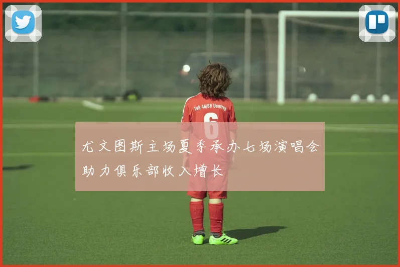 尤文图斯主场夏季承办七场演唱会助力俱乐部收入增长