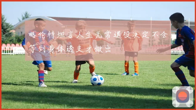 略伦特坦言人生无常退役决定不会等到身体透支才做出