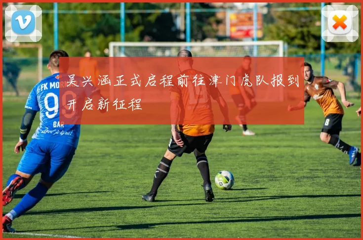 吴兴涵正式启程前往津门虎队报到开启新征程