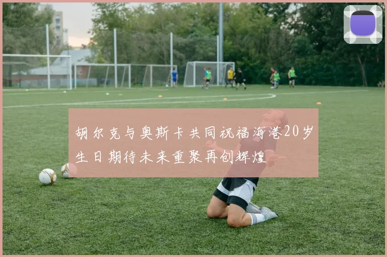 胡尔克与奥斯卡共同祝福海港20岁生日期待未来重聚再创辉煌