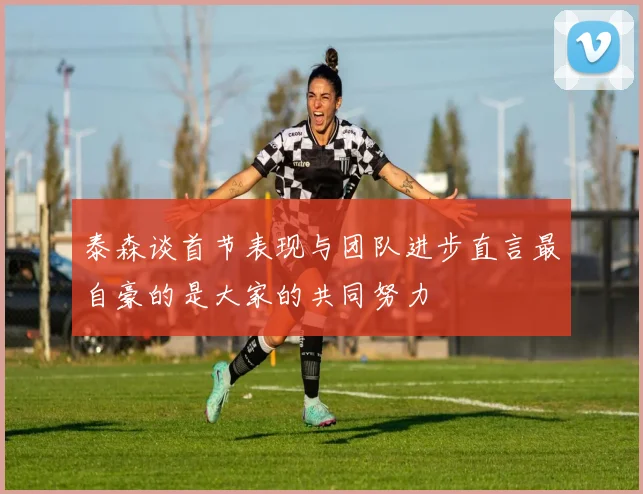 泰森谈首节表现与团队进步直言最自豪的是大家的共同努力