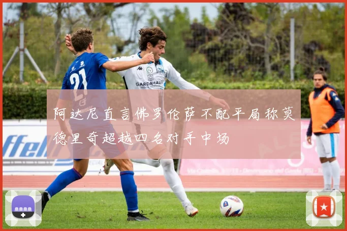 阿达尼直言佛罗伦萨不配平局称莫德里奇超越四名对手中场