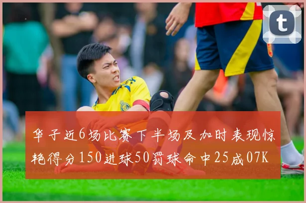 华子近6场比赛下半场及加时表现惊艳得分150进球50罚球命中25成07KB后首人