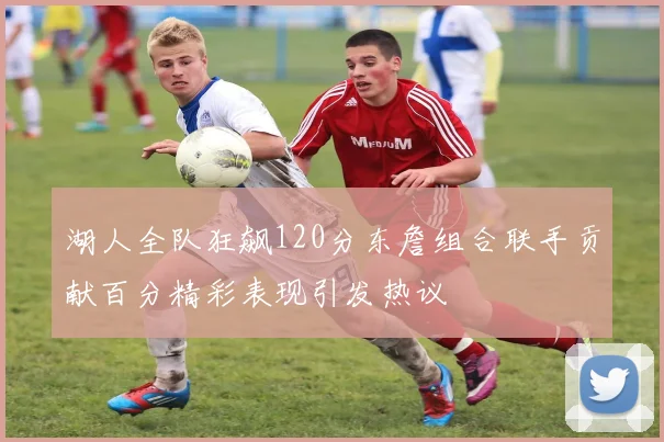 湖人全队狂飙120分东詹组合联手贡献百分精彩表现引发热议