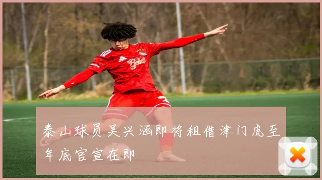 泰山球员吴兴涵即将租借津门虎至年底官宣在即