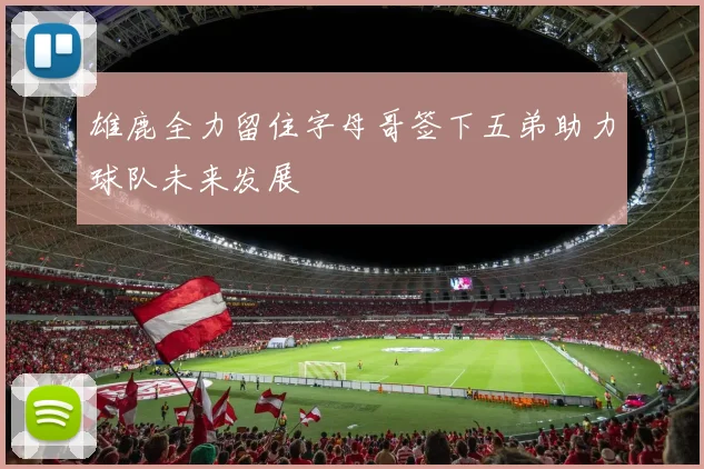 雄鹿全力留住字母哥签下五弟助力球队未来发展