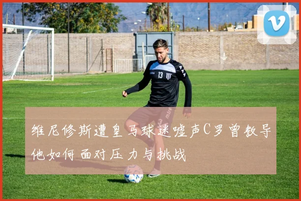 维尼修斯遭皇马球迷嘘声C罗曾教导他如何面对压力与挑战