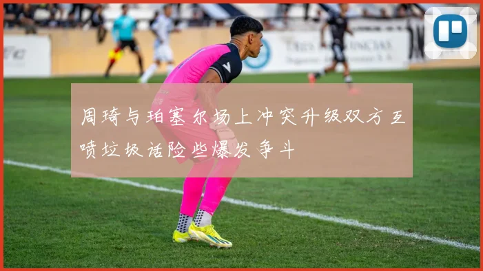 周琦与珀塞尔场上冲突升级双方互喷垃圾话险些爆发争斗