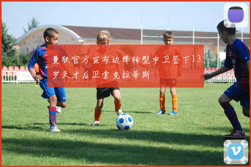 曼联官方宣布边锋转型中卫签下13岁天才后卫索克拉蒂斯