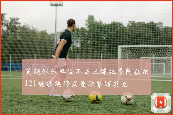 英超球队单场不丢三球纪录阿森纳121场领跑穆式曼联紧随其后