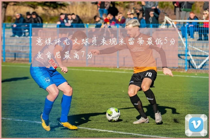 意媒评尤文球员表现米雷蒂最低5分麦肯尼最高7分